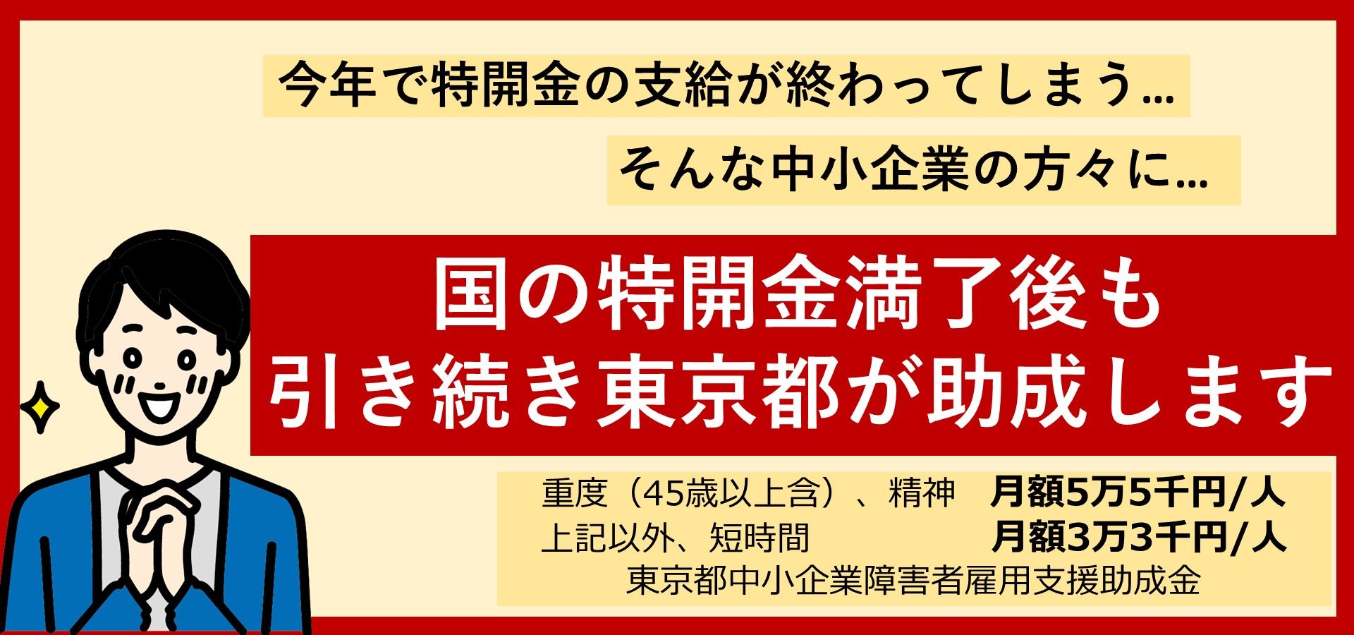 東京都中小企業障害雇用支援金のご案内です。東京都では、今年で特開金の支給が終わる中小企業を対象に、国の特開金の支給満了後も引き続き助成します。女性要件等の詳細はTOKYOはたらくネットの東京都中小企業障害者雇用支援助成金に関するページをご参照ください。