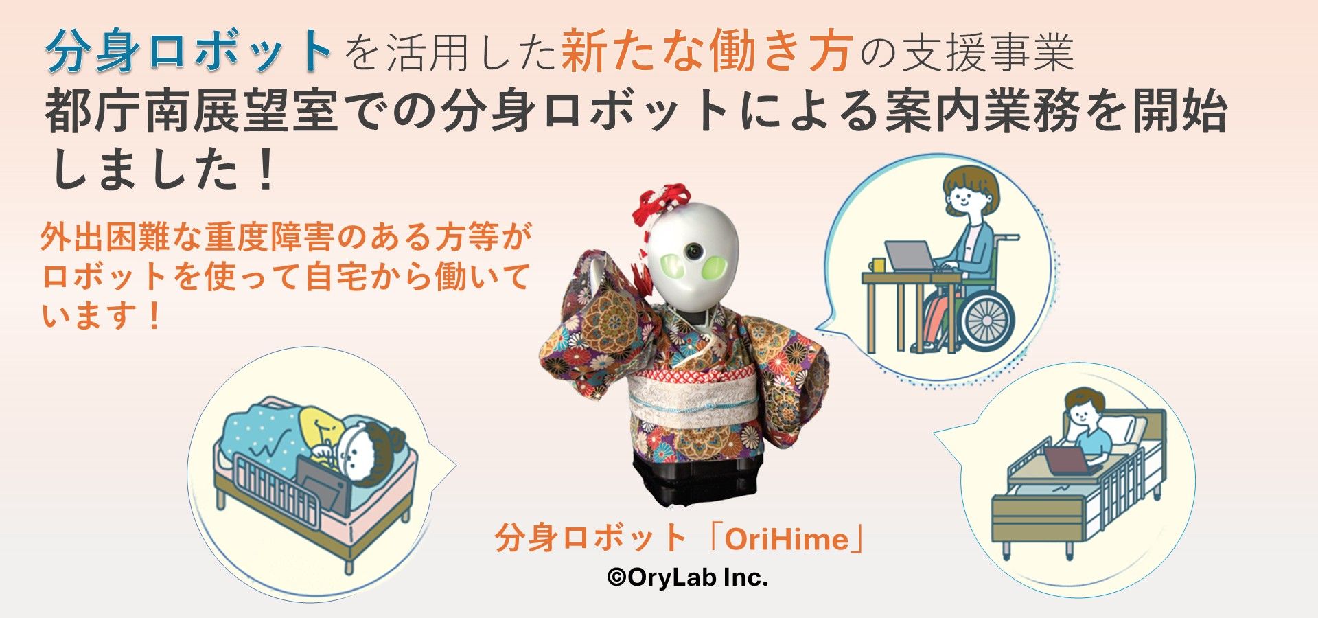 東京都では、都庁南展望室に、スマートフォンやパソコン等を通じ遠隔で操作できる分身ロボット「OriHime」を設置し、外出困難な重度障害のある方等が自宅から観光客等へ案内業務を行っています。